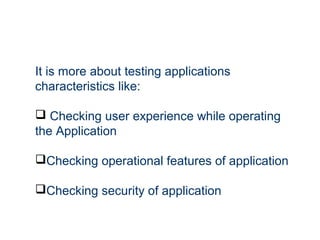 It is more about testing applications
characteristics like:
 Checking user experience while operating
the Application
Checking operational features of application
Checking security of application
 