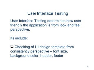 18
User Interface Testing
User Interface Testing determines how user
friendly the application is from look and feel
perspective.
Its include:
 Checking of UI design template from
consistency perspective – font size,
background color, header, footer
 