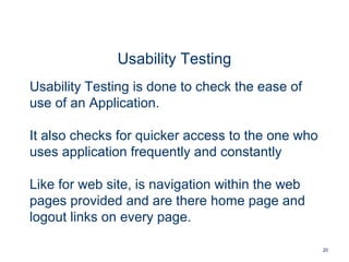 20
Usability Testing
Usability Testing is done to check the ease of
use of an Application.
It also checks for quicker access to the one who
uses application frequently and constantly
Like for web site, is navigation within the web
pages provided and are there home page and
logout links on every page.
 