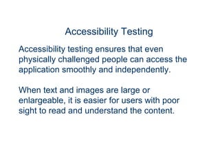Accessibility Testing
Accessibility testing ensures that even
physically challenged people can access the
application smoothly and independently.
When text and images are large or
enlargeable, it is easier for users with poor
sight to read and understand the content.
 