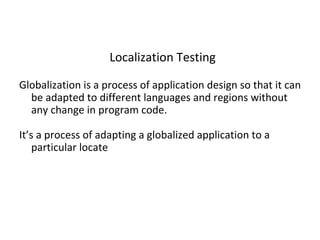 Localization Testing
Globalization is a process of application design so that it can
be adapted to different languages and regions without
any change in program code.
It’s a process of adapting a globalized application to a
particular locate
 