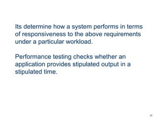 24
Its determine how a system performs in terms
of responsiveness to the above requirements
under a particular workload.
Performance testing checks whether an
application provides stipulated output in a
stipulated time.
 