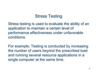 26
Stress Testing
Stress testing is used to evaluate the ability of an
application to maintain a certain level of
performance effectiveness under unfavorable
conditions.
For example: Testing is conducted by increasing
the number of users beyond the prescribed load
and running several resource applications in a
single computer at the same time.
 