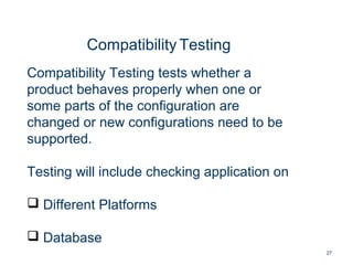 27
Compatibility Testing
Compatibility Testing tests whether a
product behaves properly when one or
some parts of the configuration are
changed or new configurations need to be
supported.
Testing will include checking application on
 Different Platforms
 Database
 