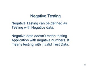 30
Negative Testing
Negative Testing can be defined as
Testing with Negative data.
Negative data doesn’t mean testing
Application with negative numbers. It
means testing with invalid Test Data.
 