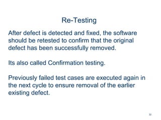 32
Re-Testing
After defect is detected and fixed, the software
should be retested to confirm that the original
defect has been successfully removed.
Its also called Confirmation testing.
Previously failed test cases are executed again in
the next cycle to ensure removal of the earlier
existing defect.
 