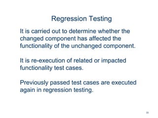 33
Regression Testing
It is carried out to determine whether the
changed component has affected the
functionality of the unchanged component.
It is re-execution of related or impacted
functionality test cases.
Previously passed test cases are executed
again in regression testing.
 