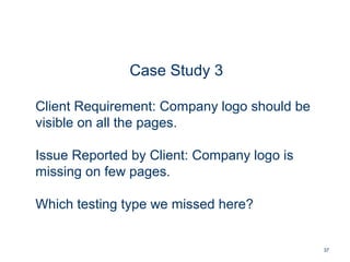 37
Case Study 3
Client Requirement: Company logo should be
visible on all the pages.
Issue Reported by Client: Company logo is
missing on few pages.
Which testing type we missed here?
 