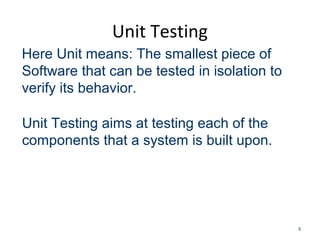 Unit Testing
5
Here Unit means: The smallest piece of
Software that can be tested in isolation to
verify its behavior.
Unit Testing aims at testing each of the
components that a system is built upon.
 