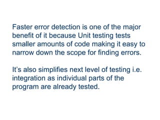 Faster error detection is one of the major
benefit of it because Unit testing tests
smaller amounts of code making it easy to
narrow down the scope for finding errors.
It’s also simplifies next level of testing i.e.
integration as individual parts of the
program are already tested.
 