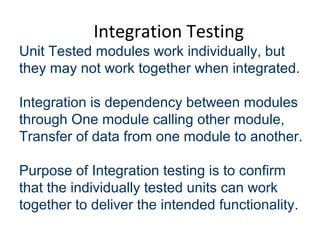 Integration Testing
Unit Tested modules work individually, but
they may not work together when integrated.
Integration is dependency between modules
through One module calling other module,
Transfer of data from one module to another.
Purpose of Integration testing is to confirm
that the individually tested units can work
together to deliver the intended functionality.
 