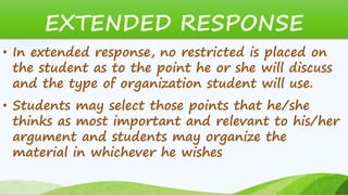 EXTENDED RESPONSE
• In extended response, no restricted is placed on
the student as to the point he or she will discuss
and the type of organization student will use.
• Students may select those points that he/she
thinks as most important and relevant to his/her
argument and students may organize the
material in whichever he wishes
 