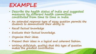 EXAMPLE
• Describe the health status of India and suggested
measures by different health committees
constituted from time to time in India.
• An extended response type of essay question permits the
students to demonstrate their ability to
• Recall factual knowledge
• Evaluate their factual knowledge.
• Organize their ideas.
• Present their ideas in a logical and coherent fashion.
• Writing skills(style, quality) that this type of question
makes the greatest contribution
 