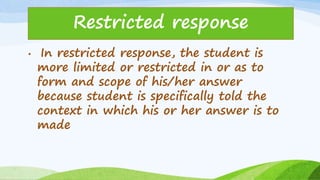 • In restricted response, the student is
more limited or restricted in or as to
form and scope of his/her answer
because student is specifically told the
context in which his or her answer is to
made
Restricted response
 