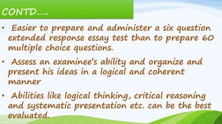 CONTD…..
• Easier to prepare and administer a six question
extended response essay test than to prepare 60
multiple choice questions.
• Assess an examinee’s ability and organize and
present his ideas in a logical and coherent
manner
• Abilities like logical thinking, critical reasoning
and systematic presentation etc. can be the best
evaluated.
 