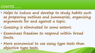 CONTD…….
• Helps to induce and develop to study habits such
as preparing outlines and summaries, organizing
arguments for and against a topic.
• Guessing is eliminated to some extent.
• Examinees freedom to respond within broad
limits.
• More economical to use essay type tests than
objective type tests.
 