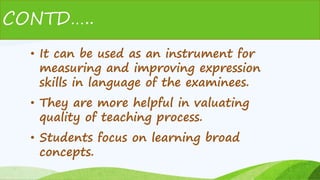 • It can be used as an instrument for
measuring and improving expression
skills in language of the examinees.
• They are more helpful in valuating
quality of teaching process.
• Students focus on learning broad
concepts.
CONTD…..
 