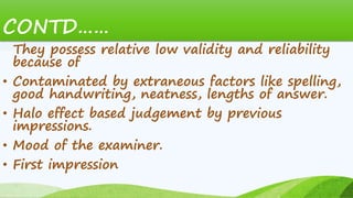 They possess relative low validity and reliability
because of
• Contaminated by extraneous factors like spelling,
good handwriting, neatness, lengths of answer.
• Halo effect based judgement by previous
impressions.
• Mood of the examiner.
• First impression
CONTD……
 