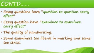 CONTD……
• Essay questions have “question to question carry
effect”
• Essay question have “examinee to examinee
carry effect”
• The quality of handwriting.
• Some examiners too liberal in marking and some
too strict.
 