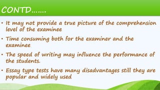 CONTD…….
• It may not provide a true picture of the comprehension
level of the examinee
• Time consuming both for the examiner and the
examinee
• The speed of writing may influence the performance of
the students.
• Essay type tests have many disadvantages still they are
popular and widely used
 