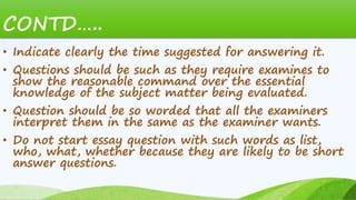 CONTD…..
• Indicate clearly the time suggested for answering it.
• Questions should be such as they require examines to
show the reasonable command over the essential
knowledge of the subject matter being evaluated.
• Question should be so worded that all the examiners
interpret them in the same as the examiner wants.
• Do not start essay question with such words as list,
who, what, whether because they are likely to be short
answer questions.
 