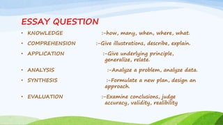 ESSAY QUESTION
• KNOWLEDGE :-how, many, when, where, what.
• COMPREHENSION :-Give illustrations, describe, explain.
• APPLICATION :-Give underlying principle,
generalize, relate.
• ANALYSIS :-Analyze a problem, analyze data.
• SYNTHESIS :-Formulate a new plan, design an
approach.
• EVALUATION :-Examine conclusions, judge
accuracy, validity, realibility
 