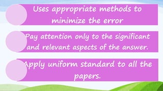 Uses appropriate methods to
minimize the error
Pay attention only to the significant
and relevant aspects of the answer.
Apply uniform standard to all the
papers.
 