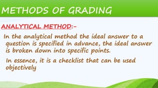 METHODS OF GRADING
ANALYTICAL METHOD:-
In the analytical method the ideal answer to a
question is specified in advance, the ideal answer
is broken down into specific points.
In essence, it is a checklist that can be used
objectively
 