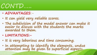 CONTD…..
• ADVANTAGES:-
• It can yield very reliable scores.
• The subdivision of the model answer can make it
easier to discuss with the students the marks
awarded to them.
• LIMITATIONS:-
• It is very laborious and time consuming.
• In attempting to identify the elements, undue
attention may be given to superficial aspects.
 