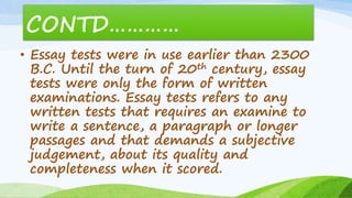 CONTD…………
• Essay tests were in use earlier than 2300
B.C. Until the turn of 20th century, essay
tests were only the form of written
examinations. Essay tests refers to any
written tests that requires an examine to
write a sentence, a paragraph or longer
passages and that demands a subjective
judgement, about its quality and
completeness when it scored.
 