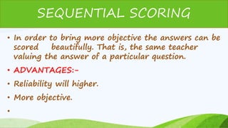 • In order to bring more objective the answers can be
scored beautifully. That is, the same teacher
valuing the answer of a particular question.
• ADVANTAGES:-
• Reliability will higher.
• More objective.
•
SEQUENTIAL SCORING
 