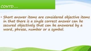 CONTD…..
• Short answer items are considered objective items
in that there is a single correct answer can be
secured objectively that can be answered by a
word, phrase, number or a symbol.
 