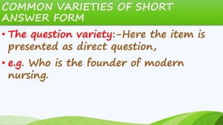 COMMON VARIETIES OF SHORT
ANSWER FORM
• The question variety:-Here the item is
presented as direct question,
• e.g. Who is the founder of modern
nursing.
 