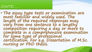 CONTD……
• The essay type tests or examination are
most familiar and widely used. The
length of the required responses may
vary from one sentence to a lengthy
composition requiring a day or more to
complete in a comprehensive examination
for some type of professional
certification. For e.g. Dissertation of M.Sc.
nursing or PhD thesis.
 