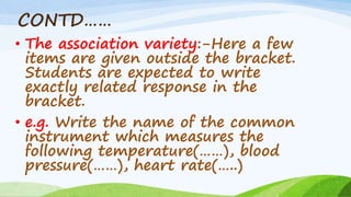 CONTD……
• The association variety:-Here a few
items are given outside the bracket.
Students are expected to write
exactly related response in the
bracket.
• e.g. Write the name of the common
instrument which measures the
following temperature(……), blood
pressure(……), heart rate(…..)
 