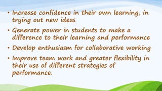 • Increase confidence in their own learning, in
trying out new ideas
• Generate power in students to make a
difference to their learning and performance
• Develop enthusiasm for collaborative working
• Improve team work and greater flexibility in
their use of different strategies of
performance.
 