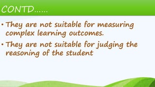 CONTD……
• They are not suitable for measuring
complex learning outcomes.
• They are not suitable for judging the
reasoning of the student
 