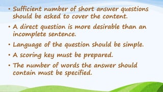 • Sufficient number of short answer questions
should be asked to cover the content.
• A direct question is more desirable than an
incomplete sentence.
• Language of the question should be simple.
• A scoring key must be prepared.
• The number of words the answer should
contain must be specified.
 