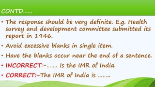 CONTD……
• The response should be very definite. E.g. Health
survey and development committee submitted its
report in 1946.
• Avoid excessive blanks in single item.
• Have the blanks occur near the end of a sentence.
• INCORRECT:-……. Is the IMR of India.
• CORRECT:-The IMR of India is ……..
 