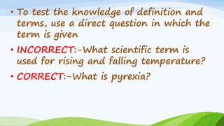 • To test the knowledge of definition and
terms, use a direct question in which the
term is given
• INCORRECT:-What scientific term is
used for rising and falling temperature?
• CORRECT:-What is pyrexia?
 