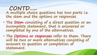 CONTD…..
A multiple choice questions has two parts i.e.
the stem and the options or responses
• The Stem consisting of a direct question or an
incomplete statement, that is answered or
completed by one of the alternatives.
• The Options or responses refer to them. There
will be two or more alternatives consisting of
answers to question or completion of
statement.
 