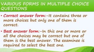 VARIOUS FORMS IN MULTIPLE CHOICE
QUESTIONS
• Correct answer form:-It contains three or
more choices but only one of them is
correct.
• Best answer form:-In this one or more or
all the choices may be correct but one of
them is the best answer. The examinee is
required to select the best one.
 