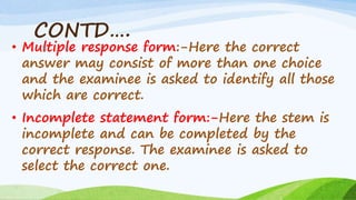 CONTD….
• Multiple response form:-Here the correct
answer may consist of more than one choice
and the examinee is asked to identify all those
which are correct.
• Incomplete statement form:-Here the stem is
incomplete and can be completed by the
correct response. The examinee is asked to
select the correct one.
 