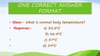 • Stem:- What is normal body temperature?
• Response:- a) 35.20C
b) 36.40C
• c) 370C
• d) 390C
ONE CORRECT ANSWER
FORMAT
 