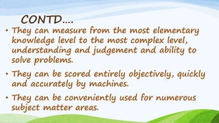 CONTD….
• They can measure from the most elementary
knowledge level to the most complex level,
understanding and judgement and ability to
solve problems.
• They can be scored entirely objectively, quickly
and accurately by machines.
• They can be conveniently used for numerous
subject matter areas.
 