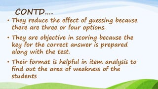 CONTD….
• They reduce the effect of guessing because
there are three or four options.
• They are objective in scoring because the
key for the correct answer is prepared
along with the test.
• Their format is helpful in item analysis to
find out the area of weakness of the
students
 