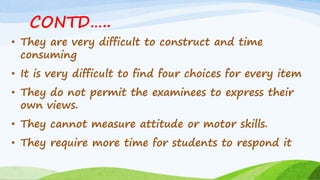 CONTD…..
• They are very difficult to construct and time
consuming
• It is very difficult to find four choices for every item
• They do not permit the examinees to express their
own views.
• They cannot measure attitude or motor skills.
• They require more time for students to respond it
 