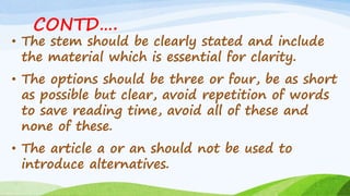 CONTD….
• The stem should be clearly stated and include
the material which is essential for clarity.
• The options should be three or four, be as short
as possible but clear, avoid repetition of words
to save reading time, avoid all of these and
none of these.
• The article a or an should not be used to
introduce alternatives.
 
