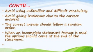 CONTD…
• Avoid using unfamiliar and difficult vocabulary.
• Avoid giving irrelevant clue to the correct
answers
• The correct answer should follow a random
order.
• When an incomplete statement format is used
the options should come at the end of the
statement.
•
 