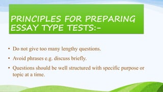 PRINCIPLES FOR PREPARING
ESSAY TYPE TESTS:-
• Do not give too many lengthy questions.
• Avoid phrases e.g. discuss briefly.
• Questions should be well structured with specific purpose or
topic at a time.
 